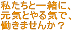 私たちと一緒に、 元気とやる気で、 働きませんか？